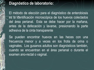 Diagnóstico de laboratorio:

El método de elección para el diagnóstico de enterobiosis
es la identificación microscópica de los huevos colectados
del área perianal. Esta se debe hacer por la mañana,
antes de la defecación y lavarse, presionando la parte
adhesiva de la cinta transparente
Se pueden encontrar huevos en las heces con una
frecuencia menor y a veces en los frotis de orina o
vaginales. Los gusanos adultos son diagnósticos también,
cuando se encuentran en el área perianal o durante el
examen ano-rectal o vaginal.
 