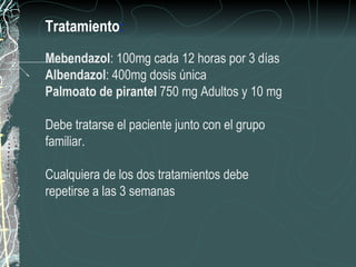 Tratamiento:
Mebendazol: 100mg cada 12 horas por 3 días
Albendazol: 400mg dosis única
Palmoato de pirantel 750 mg Adultos y 10 mg

Debe tratarse el paciente junto con el grupo
familiar.

Cualquiera de los dos tratamientos debe
repetirse a las 3 semanas
 