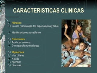 CARACTERISTICAS CLINICAS
Alérgicas:
En vías respiratorias, tos expectoración y fiebre

Manifestaciones asmatiforme

Nutricionales:
Producen anorexia
Competencia por nutrientes

Migraciones:
Vías biliares
Hígado
Apéndice
páncreas
 