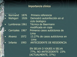 Importancia clínica


•   Normand 1876        Primera referencia
•   Nishigori 1926     Demostró autoinfección en el
                       ciclo biológico
•   Lumbreras 1961     Técnica de Baermann
                       modificada en copa
•   Carrizales 1967    Primeros casos autóctonos de
                       Lima
•   Alvarez   1972     13.27% de casos autóctonos en
                        Lima
•   Infante   1993     ANTECEDENTE DE RESIDENCIA

                      EN SELVA O VIAJES A SELVA
                       77%, NO ANTECEDENTE 23%
                      (ACTUALMENTE, 37%)
 