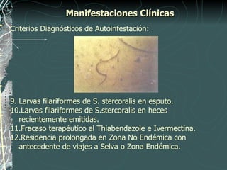 Manifestaciones Clínicas
Criterios Diagnósticos de Autoinfestación:




9. Larvas filariformes de S. stercoralis en esputo.
10.Larvas filariformes de S.stercoralis en heces
   recientemente emitidas.
11.Fracaso terapéutico al Thiabendazole e Ivermectina.
12.Residencia prolongada en Zona No Endémica con
   antecedente de viajes a Selva o Zona Endémica.
 