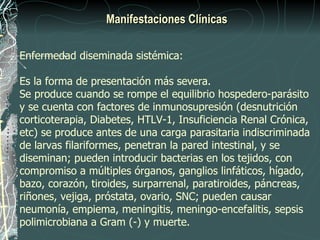 Manifestaciones Clínicas

Enfermedad diseminada sistémica:

Es la forma de presentación más severa.
Se produce cuando se rompe el equilibrio hospedero-parásito
y se cuenta con factores de inmunosupresión (desnutrición
corticoterapia, Diabetes, HTLV-1, Insuficiencia Renal Crónica,
etc) se produce antes de una carga parasitaria indiscriminada
de larvas filariformes, penetran la pared intestinal, y se
diseminan; pueden introducir bacterias en los tejidos, con
compromiso a múltiples órganos, ganglios linfáticos, hígado,
bazo, corazón, tiroides, surparrenal, paratiroides, páncreas,
riñones, vejiga, próstata, ovario, SNC; pueden causar
neumonía, empiema, meningitis, meningo-encefalitis, sepsis
polimicrobiana a Gram (-) y muerte.
 