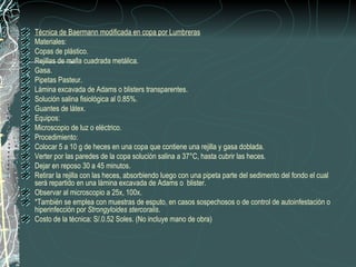 Técnica de Baermann modificada en copa por Lumbreras
Materiales:
Copas de plástico.
Rejillas de malla cuadrada metálica.
Gasa.
Pipetas Pasteur.
Lámina excavada de Adams o blisters transparentes.
Solución salina fisiológica al 0.85%.
Guantes de látex.
Equipos:
Microscopio de luz o eléctrico.
Procedimiento:
Colocar 5 a 10 g de heces en una copa que contiene una rejilla y gasa doblada.
Verter por las paredes de la copa solución salina a 37°C, hasta cubrir las heces.
Dejar en reposo 30 a 45 minutos.
Retirar la rejilla con las heces, absorbiendo luego con una pipeta parte del sedimento del fondo el cual
será repartido en una lámina excavada de Adams o blister.
Observar al microscopio a 25x, 100x.
*También se emplea con muestras de esputo, en casos sospechosos o de control de autoinfestación o
hiperinfección por Strongyloides stercoralis.
Costo de la técnica: S/.0.52 Soles. (No incluye mano de obra)
 