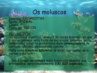 Os moluscos Dominio:  EUCARIOTAS Reino:  ANIMAL Clases : 8 Especies : 100.000 DEFINICIÓN: -O seu nome significa “ animais de corpo brando ” , xa que o seu organismo esta feito de materiais  brandos ,pero, teñen unha cuberta protectora dura ( exoesqueleto  de carbono cálcico), denominada cuncha. Teñe unha  simetría bilateral  (é dicir, son iguais, se o partes a metade) - Son o grupo de animais máis numeroso despois dos artrópodos; aproximadamente  100.000 especies. 