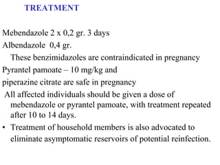 TREATMENT

Mebendazole 2 x 0,2 gr. 3 days
Albendazole 0,4 gr.
  These benzimidazoles are contraindicated in pregnancy
Pyrantel pamoate – 10 mg/kg and
piperazine citrate are safe in pregnancy
 All affected individuals should be given a dose of
  mebendazole or pyrantel pamoate, with treatment repeated
  after 10 to 14 days.
• Treatment of household members is also advocated to
  eliminate asymptomatic reservoirs of potential reinfection.
 