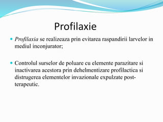 Profilaxie
 Profilaxia se realizeaza prin evitarea raspandirii larvelor in
mediul inconjurator;
 Controlul surselor de poluare cu elemente parazitare si
inactivarea acestora prin dehelmentizare profilactica si
distrugerea elementelor invazionale expulzate post-
terapeutic.
 