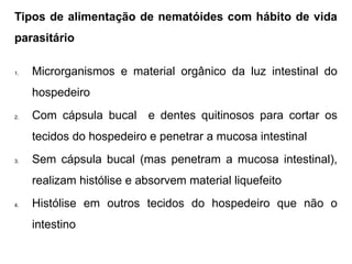 Tipos de alimentação de nematóides com hábito de vida
parasitário
1. Microrganismos e material orgânico da luz intestinal do
hospedeiro
2. Com cápsula bucal e dentes quitinosos para cortar os
tecidos do hospedeiro e penetrar a mucosa intestinal
3. Sem cápsula bucal (mas penetram a mucosa intestinal),
realizam histólise e absorvem material liquefeito
4. Histólise em outros tecidos do hospedeiro que não o
intestino
 
