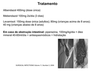 Tratamento
Albendazol 400mg (dose única)
Mebendazol 100mg 2x/dia (3 dias)
Levamisol: 150mg dose única (adultos); 80mg (crianças acima de 8 anos);
40 mg (crianças abaixo de 8 anos)
Em caso de obstrução intestinal: piperazina, 100mg/kg/dia + óleo
mineral 40-60ml/dia + antiespasmódicos + hidratação
SURGICAL INFECTIONS Volume 11, Number 2, 2009
 