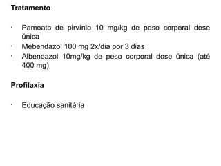 Tratamento
•
Pamoato de pirvínio 10 mg/kg de peso corporal dose
única
•
Mebendazol 100 mg 2x/dia por 3 dias
•
Albendazol 10mg/kg de peso corporal dose única (até
400 mg)
Profilaxia
•
Educação sanitária
 