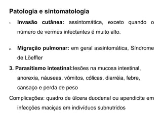 Patologia e sintomatologia
1. Invasão cutânea: assintomática, exceto quando o
número de vermes infectantes é muito alto.
2. Migração pulmonar: em geral assintomática, Síndrome
de Löeffler
3. Parasitismo intestinal:lesões na mucosa intestinal,
anorexia, náuseas, vômitos, cólicas, diarréia, febre,
cansaço e perda de peso
Complicações: quadro de úlcera duodenal ou apendicite em
infecções maciças em indivíduos subnutridos
 