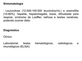 Sintomatologia
•
Leucocitose (12.000-100.000 leucócitos/mL) e eosinofilia
(14-80%), hepatite, hepatomegalia, tosse, dificuldade para
respirar, síndrome de Loeffler, nefrose e lesões cerebrais,
podendo ocorrer óbito
Diagnóstico
Clínico
Laboratorial: testes hematológicos, radiológicos e
imunológicos (ELISA)
 