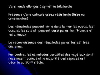 Vers ronds allongés à symétrie bilatérale Présence d’une cuticule assez résistante (lisse ou ornementée) Les nématodes peuvent vivre dans la mer les oueds, les océans, les sols et  peuvent aussi parasiter l’Homme et les animaux La reconnaissance des nématodes parasites est très ancienne.  Par contre, les nématodes parasites des végétaux sont récemment connus et la majorité des espèces est décrite au 20 ème  siècle. 