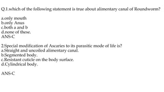 Q.1.which of the following statement is true about alimentary canal of Roundworm?
a.only mouth
b.only Anus
c.both a and b
d.none of these.
ANS-C
2.Special modification of Ascaries to its parasitic mode of life is?
a.Straight and uncoiled alimentary canal.
b.Segmented body.
c.Resistant cuticle on the body surface.
d.Cylindrical body.
ANS-C
 