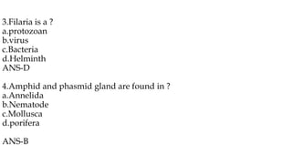 3.Filaria is a ?
a.protozoan
b.virus
c.Bacteria
d.Helminth
ANS-D
4.Amphid and phasmid gland are found in ?
a.Annelida
b.Nematode
c.Mollusca
d.porifera
ANS-B
 