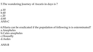 5.The wandering Journey of Ascaris in days is ?
a.10
b.40
c.20
d.60
ANS-C
6.Filaria can be eradicated if the population of following is is exterminated?
a.Anopheles
b.Cules anopheles
c.Housefly
d.Aedes
ANS-B
 