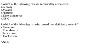 7.Which of the following disease is caused by nematodes?
a.Leprosy
b.Malaria
c.Filariasis
d.Dum-dum fever
ANS-C
8.Which of the following parasite caused iron deficiency Anemia?
a.Pin worm
b.Roundworm
c.Tapeworm
d.Hookworm
ANS-D
 