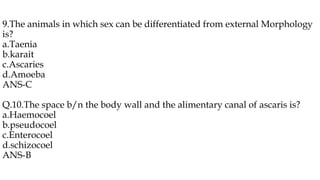 9.The animals in which sex can be differentiated from external Morphology
is?
a.Taenia
b.karait
c.Ascaries
d.Amoeba
ANS-C
Q.10.The space b/n the body wall and the alimentary canal of ascaris is?
a.Haemocoel
b.pseudocoel
c.Enterocoel
d.schizocoel
ANS-B
 