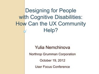 Designing for People
 with Cognitive Disabilities:
How Can the UX Community
           Help?


        Yulia Nemchinova
     Northrop Grumman Corporation
           October 19, 2012
        User Focus Conference
 