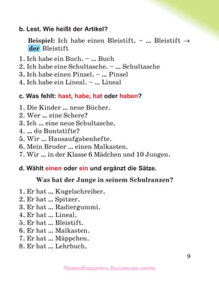 9
b. Lest. Wie heißt der Artikel?
Beispiel: Ich habe einen Bleistift. – … Bleistift 
der Bleistift
1. Ich habe ein Buch. – … Buch
2. Ich habe eine Schultasche. – … Schultasche
3. Ich habe einen Pinsel. – … Pinsel
4. Ich habe ein Lineal. – … Lineal
c. Was fehlt: hast, habe, hat oder haben?
1. Die Kinder … neue Bьcher.
2. Wer … eine Schere?
3. Ich … eine neue Schultasche.
4. … du Buntstifte?
5. Wir … Hausaufgabenhefte.
6. Mein Bruder … einen Malkasten.
7. Wir … in der Klasse 6 Mдdchen und 10 Jungen.
d. Wählt einen oder ein und ergänzt die Sätze.
Was hat der Junge in seinem Schulranzen?
1. Er hat … Kugelschreiber.
2. Er hat … Spitzer.
3. Er hat … Radiergummi.
4. Er hat … Lineal.
5. Er hat … Bleistift.
6. Er hat … Malkasten.
7. Er hat … Mдppchen.
8. Er hat … Lehrbuch.
Правообладатель Вышэйшая школа
 