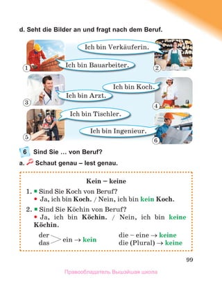99
d. Seht die Bilder an und fragt nach dem Beruf.
6 Sind Sie … von Beruf?
a. Schaut genau – lest genau.
Kein – keine
1.  Sind Sie Koch von Beruf?
 Ja, ich bin Koch. / Nein, ich bin kein Koch.
2.  Sind Sie Kцchin von Beruf?

 Ja, ich bin Kцchin. / Nein, ich bin keine
Kцchin.
der die – eine  keine
das ein  kein die (Plural)  keine
Ich bin Tischler.
Ich bin Bauarbeiter.
Ich bin Verkдuferin.
Ich bin Ingenieur.
Ich bin Arzt.
Ich bin Koch.
1 2
3
4
5
6
Правообладатель Вышэйшая школа
 