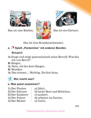 101
e. Spielt „Pantomime“ mit anderen Berufen.
Beispiel:
A (fragt und zeigt pantomimisch einen Beruf): Was bin
ich von Beruf?
B: Sдnger.
A: Nein, ich bin kein Sдnger.
B: Musiker.
A: Das stimmt. / Richtig. Du bist dran.
7 Wer macht was?
a. Was passt zusammen?
1) Der Fischer
2) Der Gдrtner
3) Der Zauberer
4) Der Fahrer
5) Der Bдcker
a) fдhrt.
b) backt Brot und Brцtchen.
c) zaubert.
d) arbeitet im Garten.
e) fischt.
Das ist eine Krankenschwester.
Das ist ein Gдrtner.
Das ist eine Kцchin.
3
5
4
Правообладатель Вышэйшая школа
 