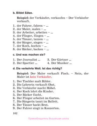 102
b. Bildet Sätze.
Beispiel: der Verkдufer, verkaufen – Der Verkдufer
verkauft.
1. der Fahrer, fahren – …
2. der Maler, malen – …
3. der Arbeiter, arbeiten – …
4. der Flieger, fliegen – …
5. der Tдnzer, tanzen – …
6. der Sдnger, singen – …
7. der Koch, kochen – …
8. der Bдcker, backen – …
c. Und was machen sie?
1. Der Journalist … 3. Der Gдrtner …
2. Der Sportler … 4. Der Musiker …
d. Die verkehrte Welt. Ist das richtig?
Beispiel: Der Maler verkauft Fisch. – Nein, der
Maler ist kein Verkдufer.
1. Der Tischler malt Bilder.
2. Die Lehrerin verkauft Obst.
3. Die Verkдufer macht Mцbel.
4. Der Koch lehrt die Kinder.
5. Der Bдcker fischt.
6. Der Flieger arbeitet im Garten.
7. Die Sдngerin tanzt im Ballett.
8. Der Tдnzer backt Brot.
9. Der Fahrer singt in Konzerten.
Правообладатель Вышэйшая школа
 