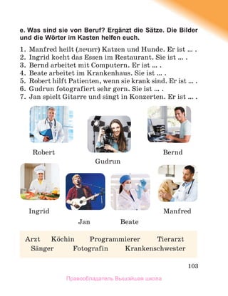 103
e. Was sind sie von Beruf? Ergänzt die Sätze. Die Bilder
und die Wӧrter im Kasten helfen euch.
1. Manfred heilt (лечит) Katzen und Hunde. Er ist … .
2. Ingrid kocht das Essen im Restaurant. Sie ist … .
3. Bernd arbeitet mit Computern. Er ist … .
4. Beate arbeitet im Krankenhaus. Sie ist … .
5. Robert hilft Patienten, wenn sie krank sind. Er ist … .
6. Gudrun fotografiert sehr gern. Sie ist … .
7. Jan spielt Gitarre und singt in Konzerten. Er ist … .
Arzt Kцchin Programmierer Tierarzt
Sдnger Fotografin Krankenschwester
Robert
Jan
Ingrid
Beate
Manfred
Gudrun
Bernd
Правообладатель Вышэйшая школа
 