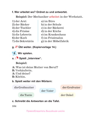 104
f. Wer arbeitet wo? Ordnet zu und antwortet.
Beispiel: Der Mechaniker arbeitet in der Werkstatt.
1) der Arzt
2) der Bдcker
3) der Tischler
4) die Frisцse
5) die Lehrerin
6) der Koch
7) die Sekretдrin
a) im Bьro
b) in der Schule
c) in der Bдckerei
d) in der Kьche
e) im Krankenhaus
f) im Frisцrsalon
g) in der Mцbelfabrik
g. Übt weiter. (Kopiervorlage 14.)
8 Wir spielen.
a. Spielt „Interview“.
Beispiel:
A: Was ist deine Mutter von Beruf?
B: Verkдuferin.
A: Und deine?
B: Kцchin.
b. Spielt weiter mit den Wörtern:
с. Schreibt die Antworten an die Tafel.
der Onkel
der Vater
dieGroЯmutter der GroЯvater
die Tante
Правообладатель Вышэйшая школа
 