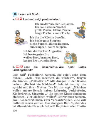 106
10 Lesen mit Spaß.
a. Lest und zeigt pantomimisch.
Ich bin der Tischler Benjamin.
Ich baue schцne Tische:
groЯe Tische, kleine Tische,
lange Tische, runde Tische.
Ich bin die Kцchin Josefin.
Ich koche gute Suppen:
dicke Suppen, dьnne Suppen,
sьЯe Suppen, saure Suppen.
Ich bin der Bдcker Augustin.
Ich backe gutes Brot:
weiЯes Brot, braunes Brot,
langes Brot, rundes Brot.
b. Lest die Geschichte. Wie heißt Lolas
Lieblingsberuf?
Lola will1 FuЯballerin werden. Sie spielt sehr gern
FuЯball. „Lola, was mцchtest du werden?“, fragen
die Kinder. „FuЯballerin.“ Alle Jungen in der Klasse
lachen. „Du bist ein Mдdchen!“ Lola ist traurig. Sie
spricht mit ihrer Mutter. Die Mutter sagt: „Mдdchen
wollen andere Berufe haben: Lehrerin, Verkдuferin,
Kinderдrztin, Sдngerin …“ „In meiner Klasse sind neun
Mдdchen. Vier Mдdchen wollen2 Lehrerinnen werden,
zwei Kinderдrztinnen, zwei Verkдuferinnen, eine will
Balletttдnzerin werden. Das sind gute Berufe, aber das
ist alles nichts fьr mich. Ich will Kapitдnin oder Pilotin
Правообладатель Вышэйшая школа
 