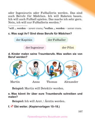 107
oder Ingenieurin oder FuЯballerin werden. Das sind
auch Berufe fьr Mдdchen. Ich will Raketen bauen.
Ich will auch FuЯball spielen. Das mache ich sehr gern.
Nein, ich will nur FuЯballerin werden.“
1will … werden – хочет стать; 2wollen … werden – хотят стать
c. Was sagt ihr? Sind diese Berufe für Mädchen?
d. Kinder malen seine Traumberufe. Was wollen sie von
Beruf werden?
Beispiel: Martin will Detektiv werden.
e. Was könnt ihr über eure Traumberufe schreiben und
malen?
Beispiel: Ich will Arzt / Дrztin werden.
f. Übt weiter. (Kopiervorlagen 15–18.)
der Kapitдn
der Pilot
der Ingenieur
der FuЯballer
Alexander
Martin Anna Thomas
Правообладатель Вышэйшая школа
 