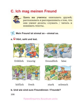 108
C. Ich mag meinen Freund
1 Mein Freund ist einmal so – einmal so.
a. Hört, seht und lest.
b. Und wie sind eure Freundinnen / Freunde?
З
Здесь вы учитесь: описывать друзей
й;
;
рассказывать и расспрашивать о том, что
о
они умеют делать; слушать / читать и
и
понимать тексты.
hцflich frech stark schwach
frцhlich traurig freundlich bцse
Правообладатель Вышэйшая школа
 