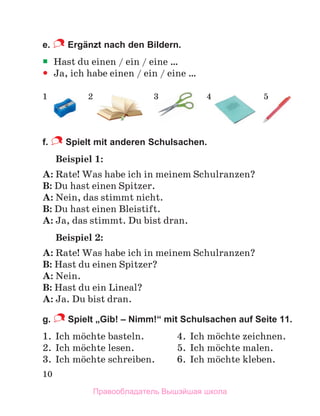 10
e. Ergänzt nach den Bildern.

 Hast du einen / ein / eine …

 Ja, ich habe einen / ein / eine …
f. Spielt mit anderen Schulsachen.
Beispiel 1:
A: Rate! Was habe ich in meinem Schulranzen?
B: Du hast einen Spitzer.
A: Nein, das stimmt nicht.
B: Du hast einen Bleistift.
A: Ja, das stimmt. Du bist dran.
Beispiel 2:
A: Rate! Was habe ich in meinem Schulranzen?
B: Hast du einen Spitzer?
A: Nein.
B: Hast du ein Lineal?
A: Ja. Du bist dran.
g. Spielt „Gib! – Nimm!“ mit Schulsachen auf Seite 11.
1. Ich mцchte basteln. 4. Ich mцchte zeichnen.
2. Ich mцchte lesen. 5. Ich mцchte malen.
3. Ich mцchte schreiben. 6. Ich mцchte kleben.
1 2 3 4 5
Правообладатель Вышэйшая школа
 