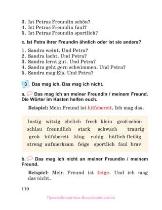 110
3. Ist Petras Freundin schцn?
4. Ist Petras Freundin faul?
5. Ist Petras Freundin sportlich?
c. Ist Petra ihrer Freundin ähnlich oder ist sie anders?
1. Sandra weint. Und Petra?
2. Sandra lacht. Und Petra?
3. Sandra lernt gut. Und Petra?
4. Sandra geht gern schwimmen. Und Petra?
5. Sandra mag Eis. Und Petra?
3 Das mag ich. Das mag ich nicht.
a. Das mag ich an meiner Freundin / meinem Freund.
Die Wörter im Kasten helfen euch.
Beispiel: Mein Freund ist hilfsbereit. Ich mag das.
b. Das mag ich nicht an meiner Freundin / meinem
Freund.
Beispiel: Mein Freund ist feige. Und ich mag
das nicht.
lustig witzig ehrlich frech klein groЯ schцn
schlau freundlich stark schwach traurig
grob hilfsbereit klug ruhig hцflich fleiЯig
streng aufmerksam feige sportlich faul brav
Правообладатель Вышэйшая школа
 