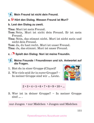 111
4 Mein Freund ist nicht dein Freund.
a. Hört den Dialog. Wessen Freund ist Muri?
b. Lest den Dialog zu zweit.
Tina: Muri ist mein Freund.
Tom: Nein, Muri ist nicht dein Freund. Er ist mein
Freund.
Tina: Nein, das stimmt nicht. Muri ist nicht mein und
nicht dein Freund.
Tom: Ja, du hast recht. Muri ist unser Freund.
Tina: Ja, das stimmt. Muri ist unser Freund.
c. Spielt den Dialog: Nori ist meine Freundin.
5 Meine Freunde / Freundinnen und ich. Antwortet auf
die Fragen.
1. Bist du in einer Gruppe (Clique)?
2. Wie viele seid ihr in eurer Gruppe? –
In meiner Gruppe sind wir … Leute.
3. Wer ist in deiner Gruppe? – In meiner Gruppe
sind … .
2 3 4 5 6 7 8 9 10 …
nur Jungen nur Mдdchen Jungen und Mдdchen
Правообладатель Вышэйшая школа
 