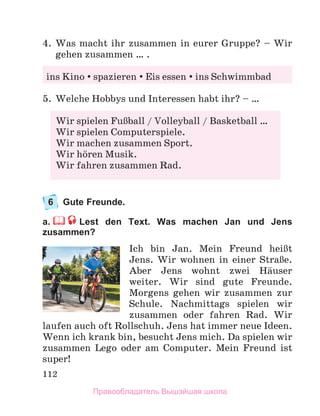 112
4. Was macht ihr zusammen in eurer Gruppe? – Wir
gehen zusammen … .
5. Welche Hobbys und Interessen habt ihr? – …
6 Gute Freunde.
a. Lest den Text. Was machen Jan und Jens
zusammen?
Ich bin Jan. Mein Freund heiЯt
Jens. Wir wohnen in einer StraЯe.
Aber Jens wohnt zwei Hдuser
weiter. Wir sind gute Freunde.
Morgens gehen wir zusammen zur
Schule. Nachmittags spielen wir
zusammen oder fahren Rad. Wir
laufen auch oft Rollschuh. Jens hat immer neue Ideen.
Wenn ich krank bin, besucht Jens mich. Da spielen wir
zusammen Lego oder am Computer. Mein Freund ist
super!
ins Kino spazieren Eis essen ins Schwimmbad
Wir spielen FuЯball / Volleyball / Basketball …
Wir spielen Computerspiele.
Wir machen zusammen Sport.
Wir hцren Musik.
Wir fahren zusammen Rad.
Правообладатель Вышэйшая школа
 