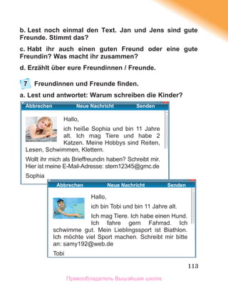 113
b. Lest noch einmal den Text. Jan und Jens sind gute
Freunde. Stimmt das?
c. Habt ihr auch einen guten Freund oder eine gute
Freundin? Was macht ihr zusammen?
d. Erzählt über eure Freundinnen / Freunde.
7 Freundinnen und Freunde ﬁnden.
a. Lest und antwortet: Warum schreiben die Kinder?
Hallo,
ich heiße Sophia und bin 11 Jahre
alt. Ich mag Tiere und habe 2
Katzen. Meine Hobbys sind Reiten,
Lesen, Schwimmen, Klettern.
Wollt ihr mich als Brieﬀreundin haben? Schreibt mir.
Hier ist meine E-Mail-Adresse: stern12345@gmc.de
Sophia
Hallo,
ich bin Tobi und bin 11 Jahre alt.
Ich mag Tiere. Ich habe einen Hund.
Ich fahre gern Fahrrad. Ich
schwimme gut. Mein Lieblingssport ist Biathlon.
Ich mӧchte viel Sport machen. Schreibt mir bitte
an: samy192@web.de
Tobi
Abbrechen Neue Nachricht Senden
Abbrechen Neue Nachricht Senden
Правообладатель Вышэйшая школа
 
