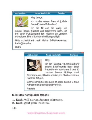 114
b. Ist das richtig oder falsch?
1. Kathi will nur an Jungen schreiben.
2. Kathi geht gern ins Kino.
Hey,
ich bin Patrizia, 10 Jahre alt und
suche Brieﬀreunde oder Brief-
freundinnen zwischen 9 und 13
Jahren. Meine Hobbys sind:
Comics lesen, Klavier spielen, im Chat schreiben,
Fahrrad fahren.
Gerne schreibe ich auch an dich. Meine E-Mail-
Adresse ist: pat.hoelbl@yaho.at
Patrizia
Hey Jungs,
ich suche einen Freund („Mail-
freund“) zum Schreiben!
Ich bin 12 und bin lustig. Ich
spiele Tennis, Fußball und schwimme gern. Ich
bin auch Fußballfan!!! Ich mӧchte an Jungen
schreiben. Die Mädchen sind langweilig!!!
Bitte schreibt mir mal! Meine E-Mail-Adresse:
kathi@email.at
Kathi
Abbrechen Neue Nachricht Senden
Abbrechen Neue Nachricht Senden
Правообладатель Вышэйшая школа
 