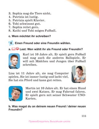 115
3. Sophia mag die Tiere nicht.
4. Patrizia ist lustig.
5. Patrizia spielt Klavier.
6. Tobi schwimmt gut.
7. Sophia reitet gern.
8. Kathi und Tobi mцgen FuЯball.
c. Wem möchtet ihr schreiben?
8 Einen Freund oder eine Freundin wählen.
a. Lest: Wen wählt ihr als Freund oder Freundin?
Karl ist 10 Jahre alt. Er spielt gern FuЯball
und mag auch die anderen Ballspiele. Er
will mit Mдdchen und Jungen ьber FuЯball
schreiben.
Lisa ist 11 Jahre alt, sie mag Computer
spielen. Sie ist immer lustig und lacht viel.
Sie hat ein Pferd und kann gut reiten.
Martin ist 10 Jahre alt. Er hat einen Hund
und zwei Katzen. Er mag Fahrrad fahren.
Er spielt gern mit seiner Schwester UNO-
Karten.
b. Was magst du an deinem neuen Freund / deiner neuen
Freundin?
Правообладатель Вышэйшая школа
 
