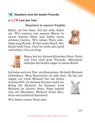 117
10 Haustiere sind die besten Freunde.
a. Lest den Text.
Haustiere in unserer Familie
Hallo, ich bin Jana. Ich bin zehn Jahre
alt. Wir wohnen mit meinen Eltern in
einem kleinen Haus und haben einen
schцnen Garten. Wir lieben Tiere sehr.
Papa mag Hunde. Er hat einen Hund. Der
Hund heiЯt Cora. Cora ist nicht sehr groЯ
und schцn. Cora ist klug.
Mama hat ein kleines Kдtzchen Petzi. Petzi
und Cora sind gute Freunde. Manchmal
schlafen die beiden sogar in einem Korb!
Ich habe auch ein Tier, ein Kaninchen. Es heiЯt Richard
Lцwenherz. Mein Kaninchen ist sehr brav. Es hat nie
Angst vor Cora! Richard hat ein helles
weiches Fell. In meinem Zimmer steht ein
Kдfig fьr Richard. Im Sommer wird
Richard im Garten leben. Papa bastelt
ihm ein Hдuschen. Richard frisst Heu,
Gras und natьrlich Karotten!
Wir lieben unsere Tiere sehr.
Правообладатель Вышэйшая школа
 