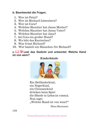 118
b. Beantwortet die Fragen.
1. Wer ist Petzi?
2. Wer ist Richard Lцwenherz?
3. Wer ist Cora?
4. Welches Haustier hat Janas Mutter?
5. Welches Haustier hat Janas Vater?
6. Welches Haustier hat Jana?
7. Ist Cora ein groЯer Hund?
8. Wo lebt das Kaninchen?
9. Was frisst Richard?
10. Wer bastelt ein Hдuschen fьr Richard?
c. Lest das Gedicht und antwortet: Welche Hand
ist von wem?
Kinderhдnde
Ein Hollдnderkind,
ein Negerkind,
ein Chinesenkind
drьcken beim Spiel
die Hдnde in Lehm (в глину).
Nun sagt:
„Welche Hand ist von wem?“
Hans Baumann
Правообладатель Вышэйшая школа
 