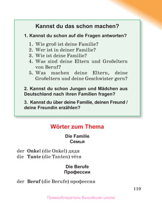 119
Kannst du das schon machen?
1. Kannst du schon auf die Fragen antworten?
1. Wie groЯ ist deine Familie?
2. Wer ist in deiner Familie?
3. Wie ist deine Familie?
4. Was sind deine Eltern und GroЯeltern
von Beruf?
5. Was machen deine Eltern, deine
GroЯeltern und deine Geschwister gern?
2. Kannst du schon Jungen und Mädchen aus
Deutschland nach ihren Familien fragen?
3. Kannst du über deine Familie, deinen Freund /
deine Freundin erzählen?
Wörter zum Thema
Die Familie
Cемья
der Onkel (die Onkel) дядя
die Tante (die Tanten) тётя
Die Berufe
Профессии
der Beruf (die Berufe) профессия
Правообладатель Вышэйшая школа
 