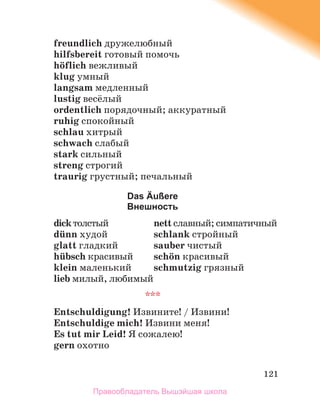 121
freundlich дружелюбный
hilfsbereit готовый помочь
hцflich вежливый
klug умный
langsam медленный
lustig весёлый
ordentlich порядочный; аккуратный
ruhig спокойный
schlau хитрый
schwach слабый
stark сильный
streng строгий
traurig грустный; печальный
Das Äußere
Внешность
dickтолстый nett славный; симпатичный
dьnn худой schlank стройный
glatt гладкий sauber чистый
hьbsch красивый schцn красивый
klein маленький schmutzig грязный
lieb милый, любимый
***
Entschuldigung! Извините! / Извини!
Entschuldige mich! Извини меня!
Es tut mir Leid! Я сожалею!
gern охотно
Правообладатель Вышэйшая школа
 
