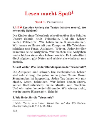 122
Lesen macht SpaЯ1
Text 1. Teleschule
1. Lest den Anfang des Textes (начало текста). Wo
lernen die Schüler?
Die Kinder einer Teleschule schreiben ьber ihre Schule:
Unsere Schule heiЯt Teleschule. Und die Lehrer
heiЯen Telelehrer. Wir haben keine Klassenzimmer.
Wir lernen zu Hause mit dem Computer. Die Telelehrer
schicken uns Texte, Aufgaben, Wцrter. Jeder Schьler
bekommt seine Aufgaben. Wir machen alle Aufgaben
und schicken sie an den Lehrer zurьck. Er kontrolliert
die Aufgaben, gibt Noten und schickt sie wieder an uns
zurьck.
2. Lest weiter. Wie ist der Stundenplan in der Teleschule?
Die Aufgaben sind schwer. Die mechanischen Lehrer
sind sehr streng. Sie geben keine guten Noten. Unser
Stundenplan ist langweilig. Jeden Tag haben wir nur
Mathe, Lesen, Schreiben. Wir haben keinen Sport,
keinen Sachunterricht, keine Musik, kein Werken.
Und wir haben keine Schulfreunde. Wir wissen nicht,
wer in unsere Klasse geht. Schade!
3. Wie ﬁndet ihr die Teleschule?
1 Mehr Texte zum Lesen kцnnt ihr auf der CD finden.
(Kopiervorlagen 3, 7–10, 15–18.)
Правообладатель Вышэйшая школа
 