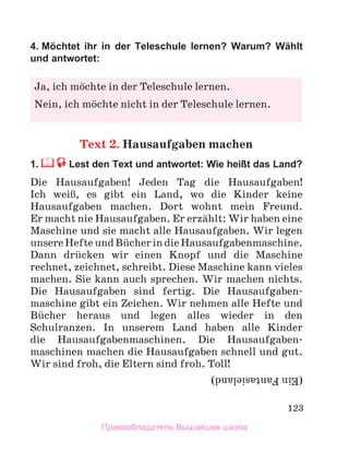 123
4. Möchtet ihr in der Teleschule lernen? Warum? Wählt
und antwortet:
Text 2. Hausaufgaben machen
1. Lest den Text und antwortet: Wie heißt das Land?
Die Hausaufgaben! Jeden Tag die Hausaufgaben!
Ich weiЯ, es gibt ein Land, wo die Kinder keine
Hausaufgaben machen. Dort wohnt mein Freund.
Er macht nie Hausaufgaben. Er erzдhlt: Wir haben eine
Maschine und sie macht alle Hausaufgaben. Wir legen
unsereHefteundBьcherindieHausaufgabenmaschine.
Dann drьcken wir einen Knopf und die Maschine
rechnet, zeichnet, schreibt. Diese Maschine kann vieles
machen. Sie kann auch sprechen. Wir machen nichts.
Die Hausaufgaben sind fertig. Die Hausaufgaben-
maschine gibt ein Zeichen. Wir nehmen alle Hefte und
Bьcher heraus und legen alles wieder in den
Schulranzen. In unserem Land haben alle Kinder
die Hausaufgabenmaschinen. Die Hausaufgaben-
maschinen machen die Hausaufgaben schnell und gut.
Wir sind froh, die Eltern sind froh. Toll!
Ja, ich mцchte in der Teleschule lernen.
Nein, ich mцchte nicht in der Teleschule lernen.
(Ein
Fantasieland)
Правообладатель Вышэйшая школа
 