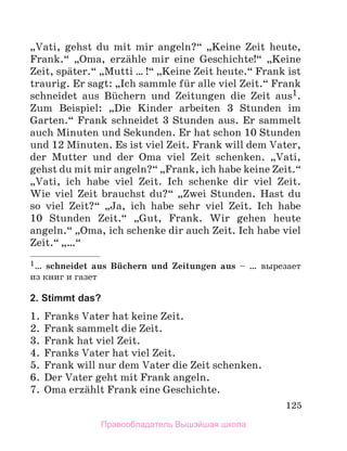 125
„Vati, gehst du mit mir angeln?“ „Keine Zeit heute,
Frank.“ „Oma, erzдhle mir eine Geschichte!“ „Keine
Zeit, spдter.“ „Mutti … !“ „Keine Zeit heute.“ Frank ist
traurig. Er sagt: „Ich sammle fьr alle viel Zeit.“ Frank
schneidet aus Bьchern und Zeitungen die Zeit aus1.
Zum Beispiel: „Die Kinder arbeiten 3 Stunden im
Garten.“ Frank schneidet 3 Stunden aus. Er sammelt
auch Minuten und Sekunden. Er hat schon 10 Stunden
und 12 Minuten. Es ist viel Zeit. Frank will dem Vater,
der Mutter und der Oma viel Zeit schenken. „Vati,
gehst du mit mir angeln?“ „Frank, ich habe keine Zeit.“
„Vati, ich habe viel Zeit. Ich schenke dir viel Zeit.
Wie viel Zeit brauchst du?“ „Zwei Stunden. Hast du
so viel Zeit?“ „Ja, ich habe sehr viel Zeit. Ich habe
10 Stunden Zeit.“ „Gut, Frank. Wir gehen heute
angeln.“ „Oma, ich schenke dir auch Zeit. Ich habe viel
Zeit.“ „…“
1… schneidet aus Bьchern und Zeitungen aus – … вырезает
из книг и газет
2. Stimmt das?
1. Franks Vater hat keine Zeit.
2. Frank sammelt die Zeit.
3. Frank hat viel Zeit.
4. Franks Vater hat viel Zeit.
5. Frank will nur dem Vater die Zeit schenken.
6. Der Vater geht mit Frank angeln.
7. Oma erzдhlt Frank eine Geschichte.
Правообладатель Вышэйшая школа
 