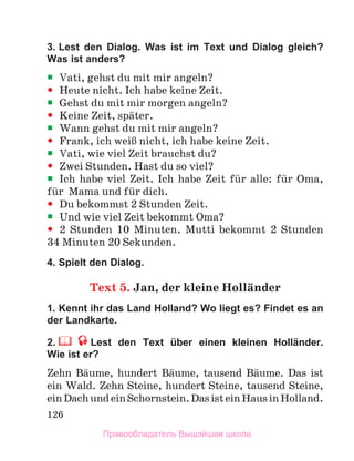 126
3. Lest den Dialog. Was ist im Text und Dialog gleich?
Was ist anders?

 Vati, gehst du mit mir angeln?

 Heute nicht. Ich habe keine Zeit.

 Gehst du mit mir morgen angeln?

 Keine Zeit, spдter.

 Wann gehst du mit mir angeln?

 Frank, ich weiЯ nicht, ich habe keine Zeit.

 Vati, wie viel Zeit brauchst du?

 Zwei Stunden. Hast du so viel?

 Ich habe viel Zeit. Ich habe Zeit fьr alle: fьr Oma,
fьr Mama und fьr dich.

 Du bekommst 2 Stunden Zeit.

 Und wie viel Zeit bekommt Oma?

 2 Stunden 10 Minuten. Mutti bekommt 2 Stunden
34 Minuten 20 Sekunden.
4. Spielt den Dialog.
Text 5. Jan, der kleine Hollдnder
1. Kennt ihr das Land Holland? Wo liegt es? Findet es an
der Landkarte.
2. Lest den Text über einen kleinen Holländer.
Wie ist er?
Zehn Bдume, hundert Bдume, tausend Bдume. Das ist
ein Wald. Zehn Steine, hundert Steine, tausend Steine,
einDachundeinSchornstein.DasisteinHausinHolland.
Правообладатель Вышэйшая школа
 