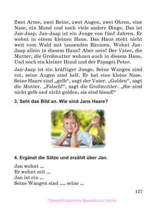 127
Zwei Arme, zwei Beine, zwei Augen, zwei Ohren, eine
Nase, ein Mund und noch viele andere Dinge. Das ist
Jan-Jaap. Jan-Jaap ist ein Junge von fьnf Jahren. Er
wohnt in einem kleinen Haus. Das Haus steht nicht
weit vom Wald mit tausenden Bдumen. Wohnt Jan-
Jaap allein in diesem Haus? Aber nein! Der Vater, die
Mutter, die GroЯmutter wohnen auch in diesem Haus.
Und noch ein kleiner Hund und der Papagei Peter.
Jan-Jaap ist ein krдftiger Junge. Seine Wangen sind
rot, seine Augen sind hell. Er hat eine kleine Nase.
Seine Haare sind „gelb“, sagt der Vater. „Golden“, sagt
die Mutter. „Falsch!“, sagt die GroЯmutter. „Sie sind
nicht gelb und nicht golden, sie sind blond!“
3. Seht das Bild an. Wie sind Jans Haare?
4. Ergänzt die Sätze und erzählt über Jan.
Jan wohnt …
Er wohnt mit …
Jan ist ein …
Seine Wangen sind …, seine …
Правообладатель Вышэйшая школа
 