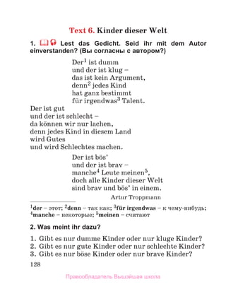 128
Text 6. Kinder dieser Welt
1. Lest das Gedicht. Seid ihr mit dem Autor
einverstanden? (Вы согласны с авторoм?)
Der1 ist dumm
und der ist klug –
das ist kein Argument,
denn2 jedes Kind
hat ganz bestimmt
fьr irgendwas3 Talent.
Der ist gut
und der ist schlecht –
da kцnnen wir nur lachen,
denn jedes Kind in diesem Land
wird Gutes
und wird Schlechtes machen.
Der ist bцs’
und der ist brav –
manche4 Leute meinen5,
doch alle Kinder dieser Welt
sind brav und bцs’ in einem.
Artur Troppmann
1der – этот; 2denn – так как; 3fьr irgendwas – к чему-нибудь;
4manche – некоторые; 5meinen – считают
2. Was meint ihr dazu?
1. Gibt es nur dumme Kinder oder nur kluge Kinder?
2. Gibt es nur gute Kinder oder nur schlechte Kinder?
3. Gibt es nur bцse Kinder oder nur brave Kinder?
Правообладатель Вышэйшая школа
 