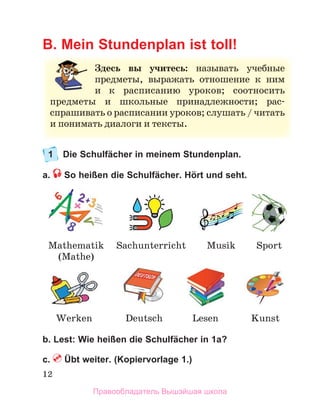 12
B. Mein Stundenplan ist toll!
1 Die Schulfächer in meinem Stundenplan.
a. So heißen die Schulfächer. Hört und seht.
b. Lest: Wie heißen die Schulfächer in 1a?
c. Übt weiter. (Kopiervorlage 1.)
З
Здесь вы учитесь: называть учеб
бные
е
предметы, выражать отношение к ним
м
и к расписанию уроков; соотносить
ь
п
предметы и школьные принадлежности; рас-
с
спрашивать о расписании уроков; слушать / читать
ь
и
и понимать диалоги и тексты.
Mathematik
(Mathe)
Sport
Deutsch Kunst
Sachunterricht
Lesen
Musik
Werken
Правообладатель Вышэйшая школа
 