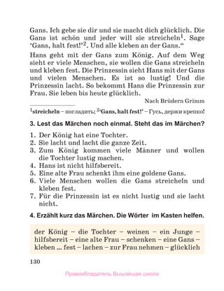 130
Gans. Ich gebe sie dir und sie macht dich glьcklich. Die
Gans ist schцn und jeder will sie streicheln1. Sage
‘Gans, halt fest!’2. Und alle kleben an der Gans.“
Hans geht mit der Gans zum Kцnig. Auf dem Weg
sieht er viele Menschen, sie wollen die Gans streicheln
und kleben fest. Die Prinzessin sieht Hans mit der Gans
und vielen Menschen. Es ist so lustig! Und die
Prinzessin lacht. So bekommt Hans die Prinzessin zur
Frau. Sie leben bis heute glьcklich.
Nach Brьdern Grimm
1streicheln–погладить;2‘Gans,haltfest!’–Гусь,держикрепко!
3. Lest das Märchen noch einmal. Steht das im Märchen?
1. Der Kцnig hat eine Tochter.
2. Sie lacht und lacht die ganze Zeit.
3. Zum Kцnig kommen viele Mдnner und wollen
die Tochter lustig machen.
4. Hans ist nicht hilfsbereit.
5. Eine alte Frau schenkt ihm eine goldene Gans.
6. Viele Menschen wollen die Gans streicheln und
kleben fest.
7. Fьr die Prinzessin ist es nicht lustig und sie lacht
nicht.
4. Erzählt kurz das Märchen. Die Wörter im Kasten helfen.
der Kцnig – die Tochter – weinen – ein Junge –
hilfsbereit – eine alte Frau – schenken – eine Gans –
kleben … fest – lachen – zur Frau nehmen – glьcklich
Правообладатель Вышэйшая школа
 